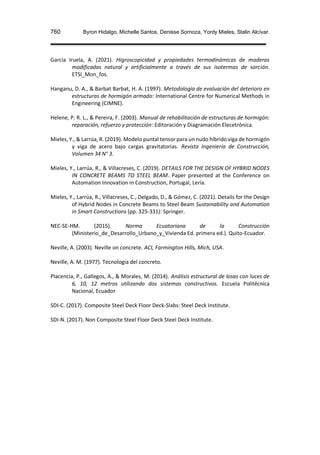 760 Byron Hidalgo, Michelle Santos, Denisse Sornoza, Yordy Mieles, Stalin Alcívar.
García Iruela, A. (2021). Higroscopicidad y propiedades termodinámicas de maderas
modificadas natural y artificialmente a través de sus isotermas de sorción.
ETSI_Mon_fos.
Hanganu, D. A., & Barbat Barbat, H. A. (1997). Metodología de evaluación del deterioro en
estructuras de hormigón armado: International Centre for Numerical Methods in
Engineering (CIMNE).
Helene, P. R. L., & Pereira, F. (2003). Manual de rehabilitación de estructuras de hormigón:
reparación, refuerzo y protección: Editoración y Diagramación Elecetrónica.
Mieles, Y., & Larrúa, R. (2019). Modelo puntal tensor para un nudo híbrido viga de hormigón
y viga de acero bajo cargas gravitatorias. Revista Ingeniería de Construcción,
Volumen 34 N° 3.
Mieles, Y., Larrúa, R., & Villacreses, C. (2019). DETAILS FOR THE DESIGN OF HYBRID NODES
IN CONCRETE BEAMS TO STEEL BEAM. Paper presented at the Conference on
Automation Innovation in Construction, Portugal, Lería.
Mieles, Y., Larrúa, R., Villacreses, C., Delgado, D., & Gómez, C. (2021). Details for the Design
of Hybrid Nodes in Concrete Beams to Steel Beam Sustainability and Automation
in Smart Constructions (pp. 325-331): Springer.
NEC-SE-HM. (2015). Norma Ecuatoriana de la Construcción
(Ministerio_de_Desarrollo_Urbano_y_Vivienda Ed. primera ed.). Quito-Ecuador.
Neville, A. (2003). Neville on concrete. ACI, Farmington Hills, Mich, USA.
Neville, A. M. (1977). Tecnología del concreto.
Placencia, P., Gallegos, A., & Morales, M. (2014). Análisis estructural de losas con luces de
6, 10, 12 metros utilizando dos sistemas constructivos. Escuela Politécnica
Nacional, Ecuador
SDI-C. (2017). Composite Steel Deck Floor Deck-Slabs: Steel Deck Institute.
SDI-N. (2017). Non Composite Steel Floor Deck Steel Deck Institute.
 