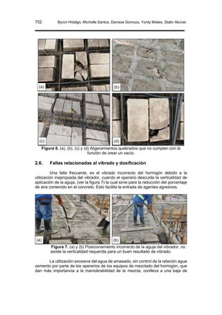 752 Byron Hidalgo, Michelle Santos, Denisse Sornoza, Yordy Mieles, Stalin Alcívar.
Figura 6. (a), (b), (c) y (d) Aligeramientos quebrados que no cumplen con la
función de crear un vacío.
2.6. Fallas relacionadas al vibrado y dosificación
Una falla frecuente, es el vibrado incorrecto del hormigón debido a la
utilización inapropiada del vibrador, cuando el operario descuida la verticalidad de
aplicación de la aguja, (ver la figura 7) la cual sirve para la reducción del porcentaje
de aire contenido en el concreto. Esto facilita la entrada de agentes agresivos.
Figura 7. (a) y (b) Posicionamiento incorrecto de la aguja del vibrador, no
existe la verticalidad requerida para un buen resultado de vibrado.
La utilización excesiva del agua de amasado, sin control de la relación agua
cemento por parte de los operarios de los equipos de mezclado del hormigón, que
dan más importancia a la maniobrabilidad de la mezcla, conlleva a una baja de
(a)
(c)
v
(b)
(d)
(a) (b)
 