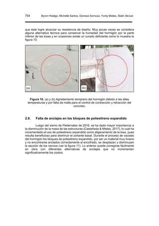 754 Byron Hidalgo, Michelle Santos, Denisse Sornoza, Yordy Mieles, Stalin Alcívar.
que éste logre alcanzar su resistencia de diseño. Muy pocas veces se considera
alguna alternativa técnica para conservar la humedad del hormigón por la parte
inferior de las losas y en ocasiones existe un curado deficiente como lo muestra la
figura 10.
Figura 10. (a) y (b) Agrietamiento temprano del hormigón debido a las altas
temperaturas y por falta de malla para el control de contracción y retracción del
concreto.
2.9. Falta de anclajes en los bloques de poliestireno expandido
Luego del sismo de Pedernales de 2016, se ha dado mayor importancia a
la disminución de la masa de las estructuras (Castañeda & Mieles, 2017), lo cual ha
incrementado el uso de poliestireno expandido como aligeramiento de la losa, pues
resulta beneficioso para disminuir el cortante basal. Durante el proceso de vaciado
del hormigón los bloques de poliestireno expandido, por ser un material muy liviano
y no encontrarse anclados correctamente al encofrado, se desplazan y disminuyen
la sección de los nervios (ver la figura 11). Lo anterior puede corregirse fácilmente
en obra con diferentes alternativas de anclajes que no incrementan
significativamente los costos.
(a) (b)
 