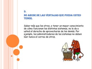 9.No abuse de las ventajas que pueda usted tener.Saber más que los otros, o tener un mayor conocimiento de cómo funcionan los distintos sistemas, no le da a usted el derecho de aprovecharse de los demás. Por ejemplo, los administradores de los sistemas no deben leer nunca el correo de otros.