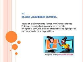 10.Excuse los errores de otros.Todos en algún momento fuimos primíparos en la Red Entonces cuando alguien cometa un error "de ortografía, corríjalo dígaselo amablemente y ojalá por el correo privado, no lo haga público