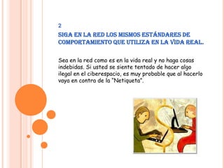 2Siga en la Red los mismos estándares de comportamiento que utiliza en la vida real.Sea en la red como es en la vida real y no haga cosas indebidas. Si usted se siente tentado de hacer algo ilegal en el ciberespacio, es muy probable que al hacerlo vaya en contra de la “Netiqueta”.