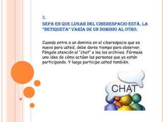 3.Sepa en que lugar del ciberespacio está. La “Netiqueta” varía de un dominio al otro.Cuando entre a un dominio en el ciberespacio que es nuevo para usted, debe darse tiempo para observar. Póngale atención al “chat” o lea los archivos. Fórmese una idea de cómo actúan las personas que ya están participando. Y luego participe usted también.