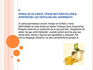5.Ponga de su parte, véase muy bien en línea. Aproveche las ventajas del anonimatoSi usted permanece mucho tiempo en la Red y tiene debilidades en esas áreas es bueno trabajar para mejorarlas. Póngale atención al contenido de lo que escribe. Asegúrese de saber de que está hablando –cuando usted escriba que sus notas sean claras y lógicas sea agradable y educado. No utilice lenguaje ofensivo, no sea contestatario porque sí.