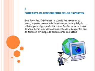 6.Comparta el conocimiento de los expertos.Sea líder, lea. Infórmese  y cuando las tenga en su mano, haga un resumen de lo más importante y hágalo público para el grupo de discusión. De ésa manera todos se van a beneficiar del conocimiento de los expertos que se tomaron el tiempo de comunicarse con usted.