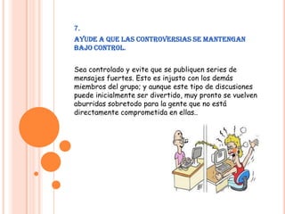 7.Ayude a que las controversias se mantengan bajo control.Sea controlado y evite que se publiquen series de mensajes fuertes. Esto es injusto con los demás miembros del grupo; y aunque este tipo de discusiones puede inicialmente ser divertido, muy pronto se vuelven aburridas sobretodo para la gente que no está directamente comprometida en ellas..