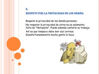 8.Respeto por la privacidad de los demás.Respete la privacidad de las demás personas .No respetar la privacidad de otros no es solamente falta de “Netiqueta”. Puede además costarle su trabajo.Así es que tampoco debe leer sus correos. Desafortunadamente mucha gente lo hace.