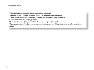 “Para dialogar, preguntad primero; después... escuchad”
“Si es bueno vivir, todavía es mejor soñar, y lo mejor de todo, despertar”
“Tengo a mis amigos, en mi soledad, cuando estoy con ellos, qué lejos están”
“Todo necio confunde valor y precio”
“Descubrí el secreto del mar meditando sobre una gota de rocío”
“Algunos desesperados sólo se curan con una soga; otros, con siete palabras: la fe se ha puesto de
moda”
15 grandes frases…
jfgt
 