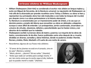 10 frases célebres de William Shakespeare
• William Shakespeare (1564-1616) es considerado el escritor más célebre en lengua inglesa y,
junto con Miguel de Cervantes, de la literatura universal. La reputación de Shakespeare va
más allá de la alcanzada por grandes novelistas como Tolstoy o Dickens; sus obras se leen y
representan (sus principales obras han sido traducidas a casi todas las lenguas del mundo)
por doquier como si sus obras pertenecieran a la historia atemporal.
• Su literatura se caracterizaba por un impresionante poder de síntesis, a la vez que un
dominio preciso y amplio del idioma que convertían sus obras en delicadas y elegantes,
aunque a veces difícil de entender. Los protagonistas, jamás cuestionados, encerraban un
universo de virtudes, obsesiones, defectos y peculiaridades que los hacían únicos y casi
absortos de la realidad que los rodeaba.
• Shakespeare escribió numerosas obras de teatro y poemas. La mayoría de las obras de
teatro, concretamente 36 de ellas, fueron publicadas varios años después de su muerte,
divididas en dramas, comedias y obras históricas, donde no podemos olvidar: Hamlet,
Romeo y Julieta, Otelo, Macbeth o El sueño de una noche de verano.
• Recordemos algunas de sus frases más célebres:
• “El amor de los jóvenes no está en el corazón, sino en
los ojos” (Romeo y Julieta)
• "Morir, dormir… ¿dormir? Tal vez soñar." (Hamlet)
• "Antes que nada ser verídico para contigo mismo. Y
así, tan cierto como que la noche sigue al día, hallarás
que no puedes mentir a nadie." (Hamlet)
 