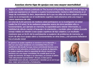 Asocian cierto tipo de quejas con una mayor mortalidad
• En general, las quejas cognitivas se asociaron con la depresión, y
ésta con una mayor tendencia a la mortalidad. Pero lo más
significativo del estudio fue que, incluso controlando factores como
la edad, el nivel educativo, el estado civil y el grado de depresión,
las quejas cognitivas sobre la capacidad de cálculo mental sí se
asociaron con una mayor mortalidad. No sucedió igual con las
quejas de memoria. Sin llegar a ser alarmistas, ya conoces el refrán:
"más vale prevenir que lamentar". Así que, si crees que tus
capacidades para calcular, concentrarte o recordar ya no son lo que
eran, mejor será entrenarlas y fortalecerlas.
• Un total de 15.510 personas de mediana edad participaron en la investigación (la edad
media fue 57.9 años). Se les realizaron preguntas acerca de cómo percibían ellos su
funcionamiento, por ejemplo en memoria, la capacidad para retener información, su
habilidad de cálculo mental, el lenguaje o la orientación, y también sobre si habían buscado
consejo médico en relación a esas quejas cognitivas de tipo subjetivo. Los resultados
mostraron que un 56.3% de los participantes se quejaron de problemas de memoria, un
62.6% de ellos tuvo quejas sobre su funcionamiento en otras áreas, y 651 personas fallecieron
tras el estudio inicial
• Según un estudio reciente publicado en The Journal of Psychiatry Research (2014), el tipo de
queja que expresemos en relación a nuestro funcionamiento mental es determinante en el
riesgo de mortalidad. Es decir, dependiendo de lo que nos aflija de forma subjetiva (muchas
veces no se corresponde con el rendimiento cognitivo real) estaremos ante una mayor o
menor esperanza de vida.
 