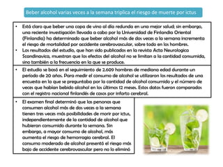 Beber alcohol varias veces a la semana triplica el riesgo de muerte por ictus
• Está claro que beber una copa de vino al día redunda en una mejor salud; sin embargo,
una reciente investigación llevada a cabo por la Universidad de Finlandia Oriental
(Finlandia) ha determinado que beber alcohol más de dos veces a la semana incrementa
el riesgo de mortalidad por accidente cerebrovascular, sobre todo en los hombres.
• Los resultados del estudio, que han sido publicados en la revista Acta Neurologica
Scandinavica, muestran que los efectos del alcohol no se limitan a la cantidad consumida,
sino también a la frecuencia en la que se produce.
• El estudio se basó en el seguimiento de 2.609 hombres de mediana edad durante un
período de 20 años. Para medir el consumo de alcohol se utilizaron los resultados de una
encuesta en la que se preguntaba por la cantidad de alcohol consumido y el número de
veces que habían bebido alcohol en los últimos 12 meses. Estos datos fueron comparados
con el registro nacional finlandés de casos por infarto cerebral.
• El examen final determinó que las personas que
consumen alcohol más de dos veces a la semana
tienen tres veces más posibilidades de morir por ictus,
independientemente de la cantidad de alcohol que
hubieran consumido durante la semana. Sin
embargo, a mayor consumo de alcohol, más
aumenta el riesgo de hemorragia cerebral. El
consumo moderado de alcohol presentó el riesgo más
bajo de accidente cerebrovascular pero no lo eliminó
 