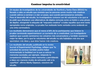 • Los resultados demostraron que al menos el 81% de los participantes que hicieron la
prueba caminando experimentaron un aumento de su creatividad. Los investigadores
explican que cuando caminamos nos volvemos más conversadores y también asociamos
mejor las ideas, por lo que los voluntarios del estudio no sólo hablaban más sino que
aportaban más ideas y que éstas fueran más creativas.
Caminar impulsa la creatividad
• Un equipo de investigadores de las universidades de Stanford y Santa Clara (EEUU) ha
llevado a cabo un estudio que constata que las personas somos mucho más creativas
cuando salimos a caminar o a dar un paseo, que cuando permanecemos sentadas.
• Para el desarrollo del estudio, los investigadores contaron con 40 voluntarios a los que se
les pidió que ofrecieran usos alternativos de objetos comunes como un botón o unas pinzas
de depilar, otorgando la etiqueta de “respuesta creativa” a todas aquellas que eran tanto
apropiadas como originales. La prueba fue realizada tanto sentados como andando en
una cinta caminadora.
• Los resultados del estudio, publicado en la revista
Journal of Experimental Psychology, reflejan que “la
actividad de caminar también podría haber
incrementado la facilidad con la que se activan las
memorias asociadas, por ejemplo, relajando la
competencia inhibidora entre memorias y permitiendo
a ideas con menores niveles de activación salir a la
superficie”, afirma Marily Oppezzo, coautora del
estudio.
 