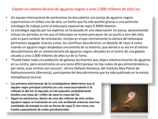 Captan un sistema binario de agujeros negros a unos 2.000 millones de años luz
• Un equipo internacional de astrónomos ha descubierto una pareja de agujeros negros
supermasivos en órbita uno de otro, un hecho que ha sido posible gracias a una particular
estrategia de trabajo junto al telescopio espacial de rayos X XMM-Newton.
• La estrategia seguida por los expertos se ha basado en una observación sin pausa, aprovechando
incluso los períodos en los que el telescopio se mueve para pasar de un punto a otro del cielo,
esto es para cambiar de orientación, tiempo en el que normalmente la cámara del telescopio
permanece apagada. Gracias a esto, los científicos descubrieron un destello de rayos X como
cuando un agujero negro despedaza una estrella de su entorno, que derivó a su vez en el valioso
descubrimiento de un sistema binario de agujeros negros ubicados en el centro de una galaxia
situada a unos 2.000 millones de años luz de la Tierra.
• “Puede haber toda una población de galaxias durmientes que alojen sistemas binarios de agujeros
en su centro, pero encontrarlos es una tarea difícil porque no hay nubes de gas alimentándolos y,
por tanto, esos centros son oscuros”, afirma Stefanie Komossa, del Instituto Max Planck de
Radioastronomía (Alemania), participante del descubrimiento que ha sido publicado en la revista
Astrophysical Journal.
• Las primeras estimaciones de los investigadores determinan que el
agujero negro principal contaría con una masa equivalente a 10
millones la del Sol; el segundo, el más pequeño, probablemente
tendría una masa de 1 millón de veces la masa del Sol.
• Según los astrónomos, dentro de unos dos millones de años ambos
agujeros negros se fusionarán en uno solo emitiendo entonces enormes
cantidades de energía no solo en forma de rayos X, sino como una
fuente superpotente de ondas gravitacionales.
 