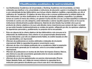 Clasificación académica de universidades
• Las Clasificaciones Académicas de Universidades o Rankings Académicos de Universidades, son listas
ordenadas que clasifican a las universidades e instituciones de educación superior e investigación, de acuerdo
a una metodología de tipo bibliométrico que incluye criterios objetivos medibles y reproducibles, por ello el
calificativo de "académica". El objetivo de estas listas es dar a conocer públicamente la calidad relativa de
tales instituciones. Las listas clasificadoras son de dos tipos principales: globales o específicas. Las globales
toman en cuenta al menos dos criterios y en general muchos de ellos a la vez. Las listas específicas se elaboran
tomando en cuenta una sola categoría y están destinadas a valorar aquellos aspectos únicos en los que las
instituciones individualmente pueden destacarse. Además de estos listados hay también otros que son
producto de criterios subjetivos a los que suele dárseles menos importancia pues carecen de rigor o seriedad
ya que están basados fundamentalmente en sondeos de opinión, reflejando por ello, las opiniones subjetivas,
las experiencias personales y, posiblemente, los prejuicios de los encuestados.
• Estos son algunos de los criterio objetivos de tipo bibliométrico más comunes en la
elaboración de clasificaciones. Estos criterios no son proporcionados directamente
por las instituciones y por ello son objetivamente fiables, los análisis basados en ellos
son reproducibles y son rigurosos:[1]
• •Número de publicaciones en revistas arbitradas e indexadas de circulación
internacional: Mide la capacidad de generar conocimiento nuevo.
• •Número de citas a los trabajos publicados de sus académicos: Mide la aceptación
del conocimiento generado por la institución, entre la comunidad académica
internacional.
• •Número de publicaciones en revistas de alto factor de impacto (Science, Nature,
etc): Estima la casa del conocimiento generado entre los círculos académicos
considerados como más rigurosos
• •Número de ex-alumnos galardonados con premios internacionales (Premio
Nobel, Medalla Fields, etc.): Mide de manera indirecta la capacidad de la
institución para generar estudiantes que a futuro sean de lo más destacado.
 