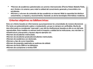 • •Número de académicos galardonados con premios internacionales (Premio Nobel, Medalla Fields,
etc.): Similar a lo anterior; pero mide la calidad del conocimiento generado y transmitido a los
estudiantes.
• •Número y volumen de contenidos de tipo académico en internet: Mide la capacidad de distribuir
conocimiento, su impacto y reconocimiento, haciendo uso de las tecnologías informáticas modernas.
Criterios objetivos no bibliométricos
Estos son criterios basados en informaciones que proporcionan las universidades de manera discrecional.
Por tanto son potencialmente sujetas a manipulación, ya que no siempre son verificables. Mucha de
ésta información es considerada "reservada" y por ello las clasificaciones basadas en ella no son del todo
reproducibles. Estas medidas no estiman tanto el impacto y calidad de las instituciones, sino más bien su
infraestructura, presupuesto y riqueza; algunos ejemplos son:
•Número de estudiantes matriculados.
•Número de estudiantes graduados/estudiantes matriculados.
•Número de académicos con doctorado.
•Número y tipo de cursos impartidos.
•Número de posgrados registrados en padrones de calidad.
•Número de títulos ISBN en las bibliotecas.
•Número de suscripciones a revistas ISSN
¿ Lo sabías? LX
 