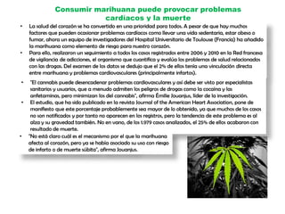 Consumir marihuana puede provocar problemas
cardíacos y la muerte
• La salud del corazón se ha convertido en una prioridad para todos. A pesar de que hay muchos
factores que pueden ocasionar problemas cardíacos como llevar una vida sedentaria, estar obeso o
fumar, ahora un equipo de investigadores del Hospital Universitario de Toulouse (Francia) ha añadido
la marihuana como elemento de riesgo para nuestro corazón.
• Para ello, realizaron un seguimiento a todos los casos registrados entre 2006 y 2010 en la Red francesa
de vigilancia de adicciones, el organismo que cuantifica y evalúa los problemas de salud relacionados
con las drogas. Del examen de los datos se dedujo que el 2% de ellos tenía una vinculación directa
entre marihuana y problemas cardiovasculares (principalmente infartos).
• "El cannabis puede desencadenar problemas cardiovasculares y así debe ser visto por especialistas
sanitarios y usuarios, que a menudo admiten los peligros de drogas como la cocaína y las
anfetaminas, pero minimizan los del cannabis", afirma Émilie Jouanjus, líder de la investigación.
• El estudio, que ha sido publicado en la revista Journal of the American Heart Association, pone de
manifiesto que este porcentaje probablemente sea mayor de lo obtenido, ya que muchos de los casos
no son notificados y por tanto no aparecen en los registros, pero la tendencia de este problema es al
alza y su gravedad también. No en vano, de los 1.979 casos analizados, el 25% de ellos acabaron con
resultado de muerte.
• "No está claro cuál es el mecanismo por el que la marihuana
afecta al corazón, pero ya se había asociado su uso con riesgo
de infarto o de muerte súbita", afirma Jouanjus.
 