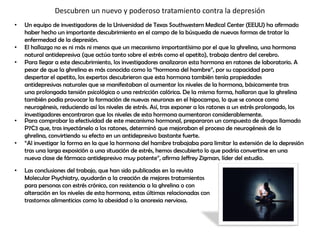 Descubren un nuevo y poderoso tratamiento contra la depresión
• Un equipo de investigadores de la Universidad de Texas Southwestern Medical Center (EEUU) ha afirmado
haber hecho un importante descubrimiento en el campo de la búsqueda de nuevas formas de tratar la
enfermedad de la depresión.
• El hallazgo no es ni más ni menos que un mecanismo importantísimo por el que la ghrelina, una hormona
natural antidepresiva (que actúa tanto sobre el estrés como el apetito), trabaja dentro del cerebro.
• Para llegar a este descubrimiento, los investigadores analizaron esta hormona en ratones de laboratorio. A
pesar de que la ghrelina es más conocida como la “hormona del hambre”, por su capacidad para
despertar el apetito, los expertos descubrieron que esta hormona también tenía propiedades
antidepresivas naturales que se manifestaban al aumentar los niveles de la hormona, básicamente tras
una prolongada tensión psicológica o una restricción calórica. De la misma forma, hallaron que la ghrelina
también podía provocar la formación de nuevas neuronas en el hipocampo, lo que se conoce como
neurogénesis, reduciendo así los niveles de estrés. Así, tras exponer a los ratones a un estrés prolongado, los
investigadores encontraron que los niveles de esta hormona aumentaron considerablemente.
• Para comprobar la efectividad de este mecanismo hormonal, prepararon un compuesto de drogas llamado
P7C3 que, tras inyectárselo a los ratones, determinó que mejoraban el proceso de neurogénesis de la
ghrelina, convirtiendo su efecto en un antidepresivo bastante fuerte.
• “Al investigar la forma en la que la hormona del hambre trabajaba para limitar la extensión de la depresión
tras una larga exposición a una situación de estrés, hemos descubierto lo que podría convertirse en una
nueva clase de fármaco antidepresivo muy potente”, afirma Jeffrey Zigman, líder del estudio.
• Las conclusiones del trabajo, que han sido publicadas en la revista
Molecular Psychiatry, ayudarán a la creación de mejores tratamientos
para personas con estrés crónico, con resistencia a la ghrelina o con
alteración en los niveles de esta hormona, estas últimas relacionadas con
trastornos alimenticios como la obesidad o la anorexia nerviosa.
 