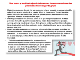 Dos horas y media de ejercicio intenso a la semana reducen las
posibilidades de coger la gripe
• El ejercicio nunca está de más si lo que queremos es tener una vida longeva y saludable.
Además, un reciente estudio de la London School of Hygiene and Tropical Medicine
(Reino Unido) ha descubierto que practicar ejercicio intenso habitualmente puede
ayudarnos a reducir el riesgo de tener gripe.
• El trabajo, basado en una encuesta online en la que han participado más de 4.800
personas, demuestra que al menos dos horas y media de ejercicio intenso (aerobic,
running, spinning, etc...) nos previenen de la gripe; sin embargo, el ejercicio moderado no
tiene ningún efecto a nivel de protección contra esta infección viral que se transmite de
persona a persona.
• Los encuestados respondieron a preguntas sobre si se habían vacunado, si estaban en
contacto con niños o cuánto ejercicio practicaban a la semana y de qué tipo de ejercicio
se trataba. Los resultados de la encuesta de UK Flusurvey determinaron que hasta un 1%
de los casos de gripe podía evitarse exclusivamente practicando ejercicio de alta
intensidad.
• “Estábamos realmente interesados en los resultados
preliminares respecto a cómo podían influir positivamente
las actividades de fitness en el contagio, ya que el ejercicio
es algo que todo el mundo puede hacer si se trata de
reducir las posibilidades de coger la gripe”, afirma la
doctora Alma Adler, una de las autoras del estudio.
 