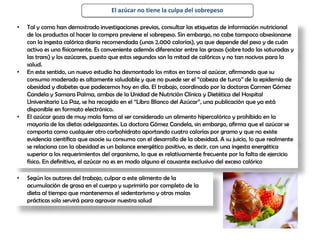 El azúcar no tiene la culpa del sobrepeso
• Tal y como han demostrado investigaciones previas, consultar las etiquetas de información nutricional
de los productos al hacer la compra previene el sobrepeso. Sin embargo, no cabe tampoco obsesionarse
con la ingesta calórica diaria recomendada (unas 2.000 calorías), ya que depende del peso y de cuán
activo es uno físicamente. Es conveniente además diferenciar entre las grasas (sobre todo las saturadas y
las trans) y los azúcares, puesto que estos segundos son la mitad de calóricos y no tan nocivos para la
salud.
• En este sentido, un nuevo estudio ha desmontado los mitos en torno al azúcar, afirmando que su
consumo moderado es altamente saludable y que no puede ser el “cabeza de turco” de la epidemia de
obesidad y diabetes que padecemos hoy en día. El trabajo, coordinado por la doctoras Carmen Gómez
Candela y Samara Palma, ambas de la Unidad de Nutrición Clínica y Dietética del Hospital
Universitario La Paz, se ha recogido en el “Libro Blanco del Azúcar”, una publicación que ya está
disponible en formato electrónico.
• El azúcar goza de muy mala fama al ser considerado un alimento hipercalórico y prohibido en la
mayoría de las dietas adelgazantes. La doctora Gómez Candela, sin embargo, afirma que el azúcar se
comporta como cualquier otro carbohidrato aportando cuatro calorías por gramo y que no existe
evidencia científica que asocie su consumo con el desarrollo de la obesidad. A su juicio, lo que realmente
se relaciona con la obesidad es un balance energético positivo, es decir, con una ingesta energética
superior a los requerimientos del organismo, lo que es relativamente frecuente por la falta de ejercicio
físico. En definitiva, el azúcar no es en modo alguno el causante exclusivo del exceso calórico
• Según los autores del trabajo, culpar a este alimento de la
acumulación de grasa en el cuerpo y suprimirlo por completo de la
dieta al tiempo que mantenemos el sedentarismo y otras malas
prácticas solo servirá para agravar nuestra salud
 
