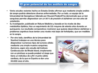 El gran potencial de los análisis de sangre
• Varios estudios recientes hechos en Estados Unidos afirman que mediante simples análisis
de sangre podrán detectarse diversas enfermedades. Por un lado, un equipo de la
Universidad de Georgetown liderado por Howard Federoff ha demostrado que un test
sanguíneo permite diagnosticar con un 90 % de precisión el alzhéimer con tres años de
antelación.
• Su investigación, publicada en Nature Medicine y basada en los niveles de diez
metabolitos lipídicos, hizo un seguimiento de 525 mayores de setenta años durante un
quinquenio. Los resultados comparativos mostraron que quienes desarrollaron alzhéimer o
problemas cognitivos leves tenían unos niveles más bajos de fosfolípidos, que son medibles
en la sangre.
• Por otro lado, científicos de la Universidad de
Stanford trabajan en una técnica para
diagnosticar numerosos tipos de tumores sólidos
mediante una simple muestra sanguínea.
Asimismo, según otro estudio del Instituto
Cardiovascular de Rhode Island, simplemente
con un pinchazo se puede predecir el riesgo que
tiene un individuo de sufrir muerte súbita
cardiaca, de la que en España se dan unos
20.000 casos al año.
 