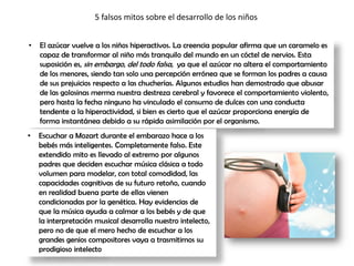 5 falsos mitos sobre el desarrollo de los niños
• El azúcar vuelve a los niños hiperactivos. La creencia popular afirma que un caramelo es
capaz de transformar al niño más tranquilo del mundo en un cóctel de nervios. Esta
suposición es, sin embargo, del todo falsa, ya que el azúcar no altera el comportamiento
de los menores, siendo tan solo una percepción errónea que se forman los padres a causa
de sus prejuicios respecto a las chucherías. Algunos estudios han demostrado que abusar
de las golosinas merma nuestra destreza cerebral y favorece el comportamiento violento,
pero hasta la fecha ninguno ha vinculado el consumo de dulces con una conducta
tendente a la hiperactividad, si bien es cierto que el azúcar proporciona energía de
forma instantánea debido a su rápida asimilación por el organismo.
• Escuchar a Mozart durante el embarazo hace a los
bebés más inteligentes. Completamente falso. Este
extendido mito es llevado al extremo por algunos
padres que deciden escuchar música clásica a todo
volumen para modelar, con total comodidad, las
capacidades cognitivas de su futuro retoño, cuando
en realidad buena parte de ellas vienen
condicionadas por la genética. Hay evidencias de
que la música ayuda a calmar a los bebés y de que
la interpretación musical desarrolla nuestro intelecto,
pero no de que el mero hecho de escuchar a los
grandes genios compositores vaya a trasmitirnos su
prodigioso intelecto
 