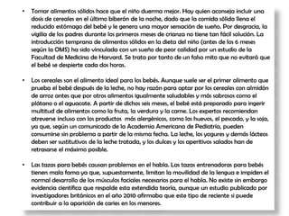 • Tomar alimentos sólidos hace que el niño duerma mejor. Hay quien aconseja incluir una
dosis de cereales en el último biberón de la noche, dado que la comida sólida llena el
reducido estómago del bebé y le genera una mayor sensación de sueño. Por desgracia, la
vigilia de los padres durante los primeros meses de crianza no tiene tan fácil solución. La
introducción temprana de alimentos sólidos en la dieta del niño (antes de los 6 meses
según la OMS) ha sido vinculada con un sueño de peor calidad por un estudio de la
Facultad de Medicina de Harvard. Se trata por tanto de un falso mito que no evitará que
el bebé se despierte cada dos horas.
• Los cereales son el alimento ideal para los bebés. Aunque suele ser el primer alimento que
prueba el bebé después de la leche, no hay razón para optar por los cereales con almidón
de arroz antes que por otros alimentos igualmente saludables y más sabrosos como el
plátano o el aguacate. A partir de dichos seis meses, el bebé está preparado para ingerir
multitud de alimentos como la fruta, la verdura y la carne. Los expertos recomiendan
atreverse incluso con los productos más alergénicos, como los huevos, el pescado, y la soja,
ya que, según un comunicado de la Academia Americana de Pediatría, pueden
consumirse sin problema a partir de la misma fecha. La leche, los yogures y demás lácteos
deben ser sustitutivos de la leche tratada, y los dulces y los aperitivos salados han de
retrasarse el máximo posible.
• Las tazas para bebés causan problemas en el habla. Las tazas entrenadoras para bebés
tienen mala fama ya que, supuestamente, limitan la movilidad de la lengua e impiden el
normal desarrollo de los músculos faciales necesarios para el habla. No existe sin embargo
evidencia científica que respalde esta extendida teoría, aunque un estudio publicado por
investigadores británicos en el año 2010 afirmaba que este tipo de reciente si puede
contribuir a la aparición de caries en los menores.
 