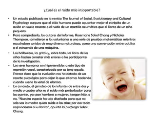 ¿Cuál es el ruido más insoportable?
• Un estudio publicado en la revista The Journal of Social, Evolutionary and Cultural
Psychology asegura que el oído humano puede aguantar mejor el estrépito de un
avión en vuelo rasante o el ruido de un martillo neumático que el llanto de un niño
pequeño.
• Para comprobarlo, los autores del informe, Rosemarie Sokol Chang y Nicholas
Thompson, sometieron a los voluntarios a una serie de pruebas matemáticas mientras
escuchaban sonidos de muy diversa naturaleza, como una conversación entre adultos
o el estruendo de una máquina.
• Los balbuceos, los gritos y, sobre todo, los lloros de los
niños hacían cometer más errores a los participantes
de la investigación.
• Los seres humanos son hipersensibles a este tipo de
expresión vocal, caracterizada por su tono agudo.
Parece claro que la evolución nos ha dotado de un
resorte psicológico para dejar lo que estamos haciendo
cuando suena la señal de alarma.
• En concreto, el gimoteo de los infantes de entre dos y
medio y cuatro años es el ruido más perturbador para
los oyentes, ya sean hombres o mujeres, tengan hijos o
no. “Nuestra especie ha sido diseñada para que no
solo sea la madre quien cuide a las crías; por eso todos
respondemos a su llanto”, apunta la psicóloga Sokol
Chang.
 