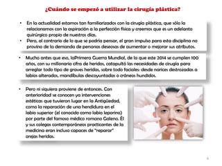 ¿Cuándo se empezó a utilizar la cirugía plástica?
• En la actualidad estamos tan familiarizados con la cirugía plástica, que sólo la
relacionamos con la aspiración a la perfección física y creemos que es un adelanto
quirúrgico propio de nuestros días.
• Pero, al contrario de lo que se podría pensar, el gran impulso para esta disciplina no
provino de la demanda de personas deseosas de aumentar o mejorar sus atributos.
• Mucho antes que eso, laPrimera Guerra Mundial, de la que este 2014 se cumplen 100
años, con su millonaria cifra de heridos, catapultó las necesidades de cirugía para
arreglar todo tipo de graves heridas, sobre todo faciales: desde narices destrozadas a
labios alterados, mandíbulas descoyuntadas o cráneos hundidos.
• Pero ni siquiera proviene de entonces. Con
anterioridad se conocen ya intervenciones
estéticas que tuvieron lugar en la Antigüedad,
como la reparación de una hendidura en el
labio superior (el conocido como labio leporino)
por parte del famoso médico romano Galeno. Él
y sus colegas contemporáneos practicantes de la
medicina eran incluso capaces de “reparar”
orejas heridas.
6
 