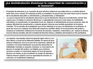 ¿La deshidratación disminuye la capacidad de concentración y
la memoria?
• El periodo de exámenes es un momento de gran esfuerzo intelectual que exige estar en un estado óptimo,
tanto físico como mental. Sin embargo el estrés, la ansiedad y las pocas horas de sueño hacen que la mayoría
de los estudiantes descuiden su alimentación y, principalmente, su hidratación.
• Lo que la mayoría de los estudiantes desconoce es que la hidratación influye en el rendimiento mental. Esto
supone que si no beben lo necesario disminuye su capacidad de memoria a corto plazo, las habilidades
aritméticas, la concentración, la capacidad visual, etc. Además, la deshidratación provoca cansancio, dolor de
cabeza, dificultad de concentración y malestar general, síntomas que también perjudican las funciones
mentales. "En los estudios de investigación que se han realizado se ve que si la hidratación es insuficiente, al
igual que ocurre en cualquier otra célula del organismo, también afecta al funcionamiento del cerebro y
empeora el rendimiento intelectual en funciones de atención, repetición, matemáticas, etc." explica la doctora
Carmen Gómez Candela, Jefa de la Unidad de Nutrición Clínica y Dietética del Hospital La Paz de Madrid.
• Los expertos recomiendan de forma general ingerir entre 2 y 2,5
litros diarios a través de las diferentes bebidas. En época de gran
esfuerzo intelectual, como es el caso de los exámenes, además de
mantener una buena hidratación que permita desarrollar las
habilidades mentales es necesario mantener un nivel óptimo de
glucosa, la energía del cerebro. Las bebidas que contienen
azúcares cumplen un importante papel a la hora de aportar
glucosa a la mente, ya que mantienen los niveles de atención y
mejoran diversos aspectos como la capacidad de reacción, la
memoria o el rendimiento intelectual.
 
