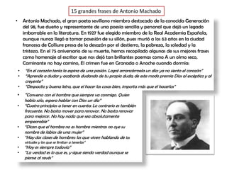 15 grandes frases de Antonio Machado
• Antonio Machado, el gran poeta sevillano miembro destacado de la conocida Generación
del 98, fue dueño y representante de una poesía sencilla y personal que dejó un legado
imborrable en la literatura. En 1927 fue elegido miembro de la Real Academia Española,
aunque nunca llegó a tomar posesión de su sillón, pues murió a los 63 años en la ciudad
francesa de Colliure presa de la desazón por el destierro, la pobreza, la soledad y la
tristeza. En el 75 aniversario de su muerte, hemos recopilado algunas de sus mejores frases
como homenaje al escritor que nos dejó tan brillantes poemas como A un olmo seco,
Caminante no hay camino, El crimen fue en Granada o Anoche cuando dormía:
• “En el corazón tenía la espina de una pasión. Logré arrancármela un día: ya no siento el corazón”
• “Aprende a dudar y acabarás dudando de tu propia duda; de este modo premia Dios al escéptico y al
creyente”
• “Despacito y buena letra, que el hacer las cosas bien, importa más que el hacerlas”
• “Converso con el hombre que siempre va conmigo. Quien
habla solo, espera hablar con Dios un día”
• “Cuatro principios a tener en cuenta: Lo contrario es también
frecuente. No basta mover para renovar. No basta renovar
para mejorar. No hay nada que sea absolutamente
empeorable”
• “Dicen que el hombre no es hombre mientras no oye su
nombre de labios de una mujer”
• “Hay dos clases de hombres: los que viven hablando de las
virtudes y los que se limitan a tenerlas”
• “Hoy es siempre todavía”
• “La verdad es lo que es, y sigue siendo verdad aunque se
piense al revés”
 