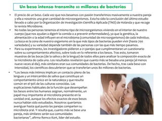 Un beso intenso transmite 80 millones de bacterias
• El precio de un beso. Cada vez que nos besamos con pasión transferimos masivamente a nuestra pareja
y ella a nosotros una gran cantidad de microorganismos. Esta ha sido la conclusión del último estudio
llevado a cabo por la Organización de Investigación Científica Aplicada (TNO) de Holanda y que recoge
la revista Microbione.
• No todas las personas tenemos el mismo tipo de microorganismos viviendo en el interior de nuestro
cuerpo (que nos ayudan a digerir la comida o a prevenir enfermedades), ya que la genética, la
alimentación o la edad influyen en el microbioma (comunidad de microorganismos) de cada individuo.
La boca es la zona de nuestro organismo en la que más tipos de bacterias pueden vivir (hasta 700
variedades) y su variedad depende también de las personas con las que más tiempo pasamos.
• Para su experimento, los investigadores pidieron a 21 parejas que cumplimentaran un cuestionario
sobre su comportamiento afectivo, sobre todo en lo referente a los besos. Tras esto, tomaron
muestras de las bocas (de la saliva y de la lengua) de todos ellos para analizar la composición exacta de
la microbiota de cada uno. Los resultados revelaron que cuanto más se besaba una pareja (al menos
nueve veces al día), más similares eran sus comunidades de bacterias. De hecho, tras cada beso con
intensidad, los científicos descubrieron que se transferían unos 80 millones de bacterias.
• “Los besos más íntimos implican un contacto pleno de las
lenguas y un intercambio de saliva que constituye un
comportamiento único en la naturaleza y que resulta
común en el 90% de las culturas conocidas. Las
explicaciones habituales de la función que desempeñan
los besos entre los humanos asignan, normalmente, un
papel muy importante al microbiota presente en la
cavidad oral, aunque los efectos exactos de esos besos
nunca habían sido estudiados. Nosotros queríamos
averiguar hasta qué punto las parejas comparten su
microbiota oral. Y resulta que, cuanto más se bese una
pareja, más similares serán sus comunidades
bacterianas”, afirma Remco Kort, líder del estudio.
 