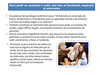Para pedir un aumento o subir una foto al Facebook, espérate
al miércoles
• En palabras del psicólogo Guillermo Fouce, “el miércoles es la jornada de
mayor rendimiento a nivel laboral, pues la capacidad mental y de esfuerzo
y el ritmo de trabajo llegan a su máximo”.
• También constituye el momento más oportuno para pedir un aumento de
sueldo, según Office Angels, una empresa británica de reclutamiento de
personal.
• Para la consultora EdgeRank Checker, que asesora a las empresas para
optimizar su presencia en las redes sociales, no hay mejor momento para
subir comentarios o fotos a Facebook.
• De hecho, el pico máximo de tráfico en
esta red se registra el miércoles por la
tarde, con lo que aumentan las opciones
de ser más visto y leído. Una curiosidad:
los miércoles, los niños tienen menos
apetito y comen peor, afirma un estudio
hecho en París por la Fundación
Rothschild
 