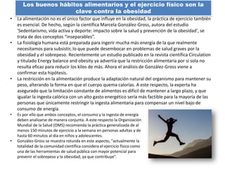 • La alimentación no es el único factor que influye en la obesidad, la práctica de ejercicio también
es esencial. De hecho, según la científica Marcela González-Gross, autora del estudio
'Sedentarismo, vida activa y deporte: impacto sobre la salud y prevención de la obesidad', se
trata de dos conceptos “inseparables”.
• La fisiología humana está preparada para ingerir mucha más energía de la que realmente
necesitamos para subsistir, lo que puede desembocar en problemas de salud graves por la
obesidad y el sobrepeso. Recientemente un estudio publicado en la revista científica Circulation
y titulado Energy balance and obesity ya advertía que la restricción alimentaria por sí sola no
resulta eficaz para reducir los kilos de más. Ahora el análisis de González-Gross viene a
confirmar esta hipótesis.
• La restricción en la alimentación produce la adaptación natural del organismo para mantener su
peso, alterando la forma en que el cuerpo quema calorías. A este respecto, la experta ha
asegurado que la limitación constante de alimentos es difícil de mantener a largo plazo, y que
igualar la ingesta calórica con un alto gasto energético sería más factible para la mayoría de las
personas que únicamente restringir la ingesta alimentaria para compensar un nivel bajo de
consumo de energía.
• Es por ello que ambos conceptos, el consumo y la ingesta de energía
deben analizarse de manera conjunta. A este respecto la Organización
Mundial de la Salud (OMS) recomienda la práctica generalizada de al
menos 150 minutos de ejercicio a la semana en personas adultas y de
hasta 60 minutos al día en niños y adolescentes.
• González-Gross se muestra rotunda en este aspecto, "actualmente la
totalidad de la comunidad científica considera el ejercicio físico como
una de las herramientas de salud pública con mayor potencial para
prevenir el sobrepeso y la obesidad, ya que contribuye".
Los buenos hábitos alimentarios y el ejercicio físico son la
clave contra la obesidad
 