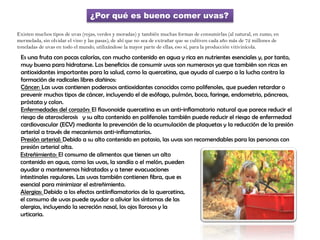 ¿Por qué es bueno comer uvas?
Existen muchos tipos de uvas (rojas, verdes y moradas) y también muchas formas de consumirlas (al natural, en zumo, en
mermelada, sin olvidar el vino y las pasas), de ahí que no sea de extrañar que se cultiven cada año más de 72 millones de
toneladas de uvas en todo el mundo, utilizándose la mayor parte de ellas, eso sí, para la producción vitivinícola.
Es una fruta con pocas calorías, con mucho contenido en agua y rica en nutrientes esenciales y, por tanto,
muy buena para hidratarse. Los beneficios de consumir uvas son numerosos ya que también son ricas en
antioxidantes importantes para la salud, como la quercetina, que ayuda al cuerpo a la lucha contra la
formación de radicales libres dañinos:
Cáncer: Las uvas contienen poderosos antioxidantes conocidos como polifenoles, que pueden retardar o
prevenir muchos tipos de cáncer, incluyendo el de esófago, pulmón, boca, faringe, endometrio, páncreas,
próstata y colon.
Enfermedades del corazón: El flavonoide quercetina es un anti-inflamatorio natural que parece reducir el
riesgo de aterosclerosis  y su alto contenido en polifenoles también puede reducir el riesgo de enfermedad
cardiovascular (ECV) mediante la prevención de la acumulación de plaquetas y la reducción de la presión
arterial a través de mecanismos anti-inflamatorios.
Presión arterial: Debido a su alto contenido en potasio, las uvas son recomendables para las personas con
presión arterial alta.
Estreñimiento: El consumo de alimentos que tienen un alto
contenido en agua, como las uvas, la sandía o el melón, pueden
ayudar a mantenernos hidratados y a tener evacuaciones
intestinales regulares. Las uvas también contienen fibra, que es
esencial para minimizar el estreñimiento.
Alergias: Debido a los efectos antiinflamatorios de la quercetina,
el consumo de uvas puede ayudar a aliviar los síntomas de las
alergias, incluyendo la secreción nasal, los ojos llorosos y la
urticaria.
 