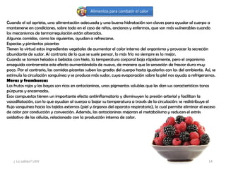 Alimentos para combatir el calor
Cuando el sol aprieta, una alimentación adecuada y una buena hidratación son claves para ayudar al cuerpo a
mantenerse en condiciones, sobre todo en el caso de niños, ancianos y enfermos, que son más vulnerables cuando
los mecanismos de termorregulación están alterados.
Algunas comidas, como las siguientes, ayudan a refrescarse.
Especias y pimientos picantes
Tienen la virtud estos ingredientes vegetales de aumentar el calor interno del organismo y provocar la secreción
abundante de sudor. Al contrario de lo que se suele pensar, lo más frío no siempre es lo mejor.
Cuando se toman helados o bebidas con hielo, la temperatura corporal baja rápidamente, pero el organismo
enseguida contrarresta este efecto aumentándola de nuevo, de manera que la sensación de frescor dura muy
poco. Por el contrario, las comidas picantes suben los grados del cuerpo hasta igualarlos con los del ambiente. Así, se
estimula la circulación sanguínea y se produce más sudor, cuya evaporación sobre la piel nos ayuda a refrigerarnos.
Moras y frambuesas
Los frutos rojos y las bayas son ricos en antocianinas, unos pigmentos solubles que les dan sus característicos tonos
púrpuras y encarnados.
Esos compuestos tienen un importante efecto antiinflamatorio y disminuyen la presión arterial y facilitan la
vasodilatación, con lo que ayudan al cuerpo a bajar su temperatura a través de la circulación: se redistribuye el
flujo sanguíneo hacia los tejidos externos (piel y órganos del aparato respiratorio), lo cual permite eliminar el exceso
de calor por conducción y convección. Además, las antocianinas mejoran el metabolismo y reducen el estrés
oxidativo de las células, relacionado con la producción interna de calor.
¿ Lo sabías? LXIV 14
 