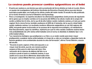 La cesárea puede provocar cambios epigenéticos en el bebé
• El parto por cesárea es una técnica que está aumentando de forma drástica en todo el mundo. Ahora,
un equipo de investigadores del Instituto Karolinska de Estocolmo (Suecia) afirma que esta técnica
quirúrgica puede dejar una huella en las células madre del recién nacido. El estudio ha sido publicado
en la revista American Journal of Obstetrics and Gynecology.
• Para su investigación, los expertos estudiaron las alteraciones epigenéticas (todo proceso de regulación
de los genes que no implica cambios en la secuencia del ADN) en las células madre de la sangre del
cordón umbilical de 43 niños, de los que 18 de ellos habían nacido mediante cesárea y el resto por parto
vaginal. De la misma forma, también analizaron el ADN de 12 lactantes, de los que la mitad había
nacido mediante cesárea. Los resultados revelaron diferencias epigenéticas en casi 350 regiones del
ADN, incluyendo genes involucrados en los procesos de la respuesta inmunológica y el metabolismo.
Este Descubrimiento, según los científicos, explicaría por qué los niños nacidos mediante cesárea tienen
más probabilidades de sufrir ciertas enfermedades como el asma, la obesidad, la diabetes tipo 1 o la
enfermedad celíaca.
• “Los mecanismos biológicos que predisponen a un feto o a un recién nacido para tener mayor
predisposición a padecer ciertas enfermedades a lo largo de su vida son complejos y dependen tanto de
factores genéticos como ambientales durante los años de formación”, afirma Tomas Ekström, coautor
del estudio.
• “Durante el parto vaginal, el feto está expuesto a un
mayor nivel de estrés, que de una manera positiva
prepara al feto para la vida fuera del útero. Esta
activación de los sistemas de defensa del feto no se
produce cuando el parto es mediante cesárea, lo que
podría ser la causa de los diferencias observadas entre
los grupos”, aclara Mikael Norman, coautor del estudio.
 