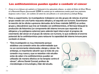 Los antihistamínicos pueden ayudar a combatir el cáncer
• A pesar de ser el fármaco más empleado en el tratamiento de las enfermedades alérgicas, un estudio del Centro del Cáncer Massey
de la Universidad Virginia Commonwealth (EEUU) ha concluido que los antihistamínicos también pueden tener propiedades
beneficiosas contra el cáncer. Los resultados del estudio han sido publicados en la revista Journal of Leukocyte Biology.
• Para su experimento, los investigadores trabajaron con dos grupos de ratones: el primer
grupo creado con una fuerte respuesta alérgica y el segundo con tumores. Examinaron
la reacción de las células supresoras derivadas de la línea mieloide (MDSC) en ambos
grupos y descubrieron que tras ser tratados con antihistamínicos, el fármaco bloqueó la
producción de histamina (un componente del sistema inmune que responde a los
alérgenos y los patógenos externos) pero además logró interrumpir el progreso de
crecimiento del cáncer en el grupo de ratones con tumores, lo que evidencia el enorme
potencial de los antihistamínicos para restaurar la capacidad del sistema inmune para
combatir el cáncer.
• “Esta investigación es muy interesante porque
establece una conexión entre dos enfermedades que
no son comúnmente relacionadas: alergia y cáncer. Sin
embargo, es importante advertir que se trata de una
conexión muy nueva y que se necesitan más estudios
antes de saber si los antihistamínicos pueden ser
utilizados de manera efectiva en las terapias contra el
cáncer”, afirma Daniel Conrad, profesor de
microbiología e inmunología y líder del estudio.
•
jfgt
 