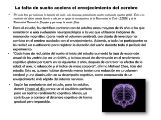 La falta de sueño acelera el envejecimiento del cerebro
• Por cada hora que reducimos la duración del sueño, más disminuye gradualmente nuestro rendimiento cognitivo global. Esta es la
conclusión del último estudio llevado a cabo por un equipo de investigadores de la Universidad de Duke (EEUU) y de la
Universidad Nacional de Singapur y que recoge la revista Sleep.
• Para el estudio, los científicos contaron con 66 adultos sanos mayores de 55 años a los que
sometieron a una evaluación neuropsicológica a la vez que utilizaron imágenes de
resonancia magnética (para medir el volumen cerebral), con objeto de investigar los
cambios en el cerebro asociados con el envejecimiento. Además, a todos los participantes se
les realizó un cuestionario para registrar la duración del sueño durante todo el período del
experimento.
• “Cada hora de reducción del sueño al inicio del estudio aumentó la tasa de expansión
anual de los ventrículos en un 0,59%, y la tasa anual de disminución en el rendimiento
cognitivo global por 0,67% en los siguientes 2 años, después de controlar los efectos de la
edad, el sexo, la educación y el índice de masa corporal”, afirma Michael Chee, líder del
estudio. Esto es, quienes habían dormido menos tenían una reducción en su volumen
cerebral y una disminución en su desempeño cognitivo, como consecuencia de un
envejecimiento más rápido del sistema nervioso.
• Según las conclusiones del estudio, para los adultos,
dormir 7 horas al día parece ser el equilibrio perfecto
para un óptimo rendimiento cognitivo. Menos, ya
contribuye a acelerar el deterioro cognitivo de forma
gradual pero imparable.
 