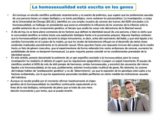 La homosexualidad está escrita en los genes
• Así concluye un estudio científico publicado recientemente y no exento de polémica, que sugiere que las preferencias sexuales
de una persona tienen un origen biológico y no tanto psicológico, como sostienen los psicoanalistas. La investigación, a cargo
de la Universidad de Chicago (EE.UU.), identificó en una amplia muestra de varones dos tramos del ADN vinculados a la
homosexualidad, un hallazgo sin precedentes que pone en entredicho la influencia de las vivencias de la infancia ante la
posible existencia de un componente genético, al tiempo que acalla las voces más detractoras de la libertad sexual.
• A día de hoy no se tiene plena constancia de los factores que definen la identidad sexual de una persona, si bien es cierto que
la comunidad científica se inclina hacia una explicación biológica frente a la puramente psíquica. Algunas hipótesis sostienen
que la homosexualidad se gesta durante la etapa intrauterina, es decir, antes del nacimiento del bebé, y que está ligada a los
cambios hormonales en el cuerpo de la madre, ya que los niveles de testosterona influyen en el desarrollo de ciertas áreas
cerebrales implicadas parcialmente en la atracción sexual. Otras apuntan hacia una respuesta inmune del cuerpo de la madre
hacia un feto de género masculino, que al experimentarse de forma reiterada tras varios embarazos de varones, aumenta las
posibilidades de tener un benjamín homosexual. La gran mayoría parece coincidir en los condicionantes prenatales de la
identidad sexual.
• Aunque no resulte posible por el momento afirmar taxativamente el origen
genético de la homosexualidad, los científicos continuarán especulando en la
línea de la raíz biológica, rechazando de pleno que se trate de una mera
elección inconsciente y por tanto, que se pueda revertir.
• En este sentido, parecía descartada la existencia de un gen específico asociado a la homosexualidad, pero la nueva
investigación ha reabierto el debate al sugerir que las regulaciones epigenéticas sí juegan un papel importante. El equipo de
científicos analizó el ADN de más de 400 parejas de hermanos, ambos homosexuales, y encontró dos secuencias del mismo
ligadas a la homosexualidad, en las que, posiblemente, estarían involucradas multitud de genes. No obstante, los autores
del trabajo hablan de "predisposición genética" y no de "determinismo", ya que la expresión de los genotipos está sujeta a los
factores ambientales, con lo que las experiencias personales también perfilarían en cierta medida las inclinaciones sexuales
del individuo.
 