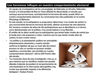 Las hormonas influyen en nuestro comportamiento electoral
• Un equipo de investigadores de las universidades de Nebraska en Omaha, Nebraska-
Lincoln y la Universidad de Rice en Texas (EEUU) ha desarrollado un estudio que
concluye que las hormonas, concretamente la hormona del estrés, puede influir en
nuestro comportamiento electoral. Sus conclusiones han sido publicadas en la revista
Physiology & Behavior.
• En este estudio, los investigadores se propusieron determinar si los niveles de cortisol, lo
que comúnmente llamamos hormona del estrés, afectan al proceso de voto electoral.
Así, tomaron muestras de saliva de 105 participaciones que se describieron a sí mismos
como desinteresados por la política, muy conservadores o muy liberales.
• El análisis de los datos reveló que los participantes que tenían bajos niveles de cortisol por
la tarde eran más propensos a votar, mientras que los que tenían niveles altos de
cortisol, lo eran mucho menos.
• “La política y la participación política son actividades
inherentemente estresantes y nuestro estudio
confirma la hipótesis de que un nivel alto de cortisol
provoca no sólo un cambio en procesos sociales,
cognitivos y emocionales, sino también en nuestro
comportamiento electoral”, afirma Jeff French, líder
del estudio.
• “La conclusión clave de esta investigación, creo yo, es
que mientras que los científicos sociales han pasado
décadas tratando de predecir el comportamiento de
voto basándose en la información demográfica, hay
mucho que aprender respecto a las diferencias
biológicas”, finaliza French.
 