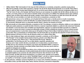 Billy Joel
• William Martin "Billy" Joel (nacido el 9 de mayo de 1949 en Bronx) es un cantante, compositor y pianista estadounidense.
• Billy Joel ha grabado muchos éxitos populares y logrado más de 40 hits desde 1973 (empezando con el sencillo "Piano Man")
hasta su retiro en 1993, aunque sigue haciendo tours. Es uno de los pocos artistas de rock y pop que consiguieron éxitos en el
"Top Ten" de los 70, 80, y 90. Ganador del Premio Grammy en seis ocasiones, ha vendido más de 100 millones de discos en el
mundo y es el sexto artista con más ventas en Estados Unidos, de acuerdo con la RIAA.2 Ha realizado exitosas giras artísticas
algunas veces con Elton John3 además de escribir y grabar música clásica. Fue incluido en el salón de la fama del rock and
roll en 1999, así como también, en el salón de la fama de los compositores y cantantes en 1992.
• Billy Joel primero vivía en el Sur del Bronx, en la Ciudad de Nueva York, pero su familia pronto se mudó a Long Island,
específicamente, a Levittown sección de Hicksville. Sus padres posteriormente se divorciaron, y su padre regresó a Austria.
Su hermanastro Alexander Joel es un aclamado pianista clásico y director de orquesta en Europa.
• Billy Joel estudió en la Secundaria Hicksville y se graduó en 1967. Sin embargo, no tenía los suficientes créditos en una materia de
Inglés para poder graduarse; se quedó dormido el día de un examen importante debido a su estilo de vida nocturna.9 Teniendo
que atender a cursos de verano para completar ese requerimiento, optó por no continuar.10 Dejó la escuela sin un diploma
para iniciar su carrera de músico y aunque era aficionado al boxeo, al final se decidió por el piano.11 Tocó con diversos grupos
que no le proporcionaron mucho éxito, hasta que en 1971 grabó en Nueva York el álbum Cold Spring Harbor el cual no tuvo
mucho éxito. Pero su presentación en el Festival Mar Y Sol de Puerto Rico el 2 de abril de 1972 despertó el interés de Columbia
Records quienes lo firmaron en 1973 y de ahí alcanzó el éxito con su álbum Piano Man
• Pero lo mejor estaba por llegar, para este pianista compositor y cantante, en 1977 el álbum
“The Stranger” lo hizo acreedor de dos premios Grammy, primero como Mejor Disco del
Año, con canciones como "Movin' Out" o "Only the Good Die Young". Además la
emblemática "Just the Way you Are" fue un éxito desde su aparición, ganadora del
Grammy como mejor canción del año y escuchada en el mundo entero, es quizás el tema
de Billy Joel con más versiones en la historia y fue escrito para Elizabeth Weber su esposa en
ese entonces. Grandes cantantes como Barry White, Diana Krall y Jose Jose, que la cantó en
español, la incluyeron en sus discos
• Joel tuvo que cambiar la pasividad de sus letras y de su música, que no por ser pasiva dejó de
ser brillante, y tuvo que adecuarse al estilo predominante de los 80,15 la desmesurada alegría en
la sociedad explícita en las canciones de cada artista.15 El primer disco de Joel en los 80 "The
Nylon Courtain" de 1982 trata temas introspectivos y, en cierto punto, rayando con lo político,
como las guerras,16 que deja ver en su tema "Goodnight Saigon", una de sus mejores canciones y
que significa un homenaje a aquellos soldados perdidos en la guerra de Vietnam.
• Su sello particular, melódicas canciones Pop/Rock con un toque sutil y fantástico del piano, y como letra,22 cualquier historia que
Joel pudiera contar, que iban desde viajes, fiestas, historias amorosas, y encuentros inesperados.
 