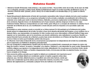 Mahatma Gandhi
• Mahatma Gandhi (Porbandar, India británica, 2 de octubre de 1869 – Nueva Delhi, Unión de la India, 30 de enero de 1948)
fue un abogado, pensador y político hindú. Recibió de Rabindranat Tagore el nombre honorífico de Mahatma (comp. en
sánscrito e hindi de mahā: „grande‟ y ātmā: „alma‟).1 En la India también se le llamaba Bāpu (બાપુ), „padre‟ en idioma
guyaratí.
• Desde 1918 perteneció abiertamente al frente del movimiento nacionalista indio. Instauró métodos de lucha social novedosos
como la huelga de hambre, y en sus programas rechazaba la lucha armada y realizaba una predicación de la áhimsa (no
violencia) como medio para resistir al dominio británico. Defendía y promovía ampliamente la total fidelidad a los dictados
de la conciencia, llegando incluso a la desobediencia civil si fuese necesario; además, bregó por el retorno a las viejas
tradiciones hindúes. Mantuvo correspondencia con León Tolstói, quien influyó en su concepto de resistencia no violenta. Fue el
inspirador de la Marcha de la sal, una manifestación a través del país contra los impuestos a los que estaba sujeto este
producto.
• Encarcelado en varias ocasiones, pronto se convirtió en un héroe nacional. En 1931 participó en la Conferencia de Londres,
donde reclamó la independencia de la India. Se inclinó a favor de la derecha del partido del Congreso, y tuvo conflictos con su
discípulo Nehru, que representaba a la izquierda. En 1942, Londres envió como intermediario a Richard Stafford Cripps para
negociar con los nacionalistas, pero al no encontrarse una solución satisfactoria, estos radicalizaron sus posturas. Gandhi y su
esposa Kasturbá fueron privados de su libertad y puestos bajo arresto domiciliario en el Palacio del Aga Khan donde ella
murió en 1944,2 en tanto que él realizaba veintiún días de ayuno.
• Su influencia moral sobre el desarrollo de las conversaciones que prepararon la independencia de la India fue considerable,
pero la separación con Pakistán lo desalentó profundamente.
• Una vez conseguida la independencia, Gandhi trató de reformar la sociedad hindú, empezando por integrar las castas más
bajas (los shudrá o „esclavos‟, los parias o „intocables‟ y los mlecha o „bárbaros‟), y por desarrollar las zonas rurales. Desaprobó los
conflictos religiosos que siguieron a la independencia de la India, defendiendo a los musulmanes en el territorio hindú, siendo
asesinado por Nathuram Godse, un fanático integracionista hindú, el 30 de enero de 1948 a la edad de 78 años. Sus cenizas
fueron arrojadas al río Ganges.
• Sobre economía política, pensaba que el capital no debería ser considerado más importante que el
trabajo, ni que el trabajo debería ser considerado superior al capital, juzgando ambas ideas
peligrosas; que, más bien, debería buscarse un equilibrio sano entre estos factores, siendo que
ambos eran considerados igual de valiosos para el desarrollo material y la justicia. Fue un gran
defensor del vegetarianismo y rechazaba cualquier forma de maltrato a los animales
 