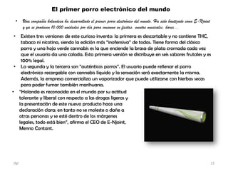 El primer porro electrónico del mundo
• Una compañía holandesa ha desarrollado el primer porro electrónico del mundo. Ha sido bautizado como E-Njoint
y ya se producen 10.000 unidades por día para consumo en fiestas, eventos musicales, bares...
• Existen tres versiones de este curioso invento: la primera es descartable y no contiene THC,
tabaco ni nicotina, siendo la edición más “inofensiva” de todas. Tiene forma del clásico
porro y una hoja verde cannabis es la que enciende la brasa de plata cromada cada vez
que el usuario da una calada. Esta primera versión se distribuye en seis sabores frutales y es
100% legal.
• La segunda y la tercera son “auténticos porros”. El usuario puede rellenar el porro
electrónico recargable con cannabis líquido y la sensación será exactamente la misma.
Además, la empresa comercializa un vaporizador que puede utilizarse con hierbas secas
para poder fumar también marihuana.
• “Holanda es reconocida en el mundo por su actitud
tolerante y liberal con respecto a las drogas ligeras y
la presentación de este nuevo producto hace una
declaración clara: en tanto no se moleste o dañe a
otras personas y se esté dentro de los márgenes
legales, todo está bien”, afirma el CEO de E-Njoint,
Menno Contant.
jfgt 23
 