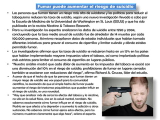 Fumar puede aumentar el riesgo de suicidio
• Las personas que fuman tienen un riesgo más alto de suicidarse y las políticas para reducir el
tabaquismo reducen las tasas de suicidio, según una nueva investigación llevada a cabo por
la Escuela de Medicina de la Universidad de Washington en St. Louis (EEUU) y que ha sido
publicada en la revista Nicotine & Tobacco Research.
• Para su investigación los expertos analizaron los datos de suicidio entre 1990 y 2004,
concluyendo que la tasa media anual de suicidio fue de alrededor de 14 muertes por cada
100.000 personas. Asimismo recopilaron datos de estados individuales que habían tomado
diferentes iniciativas para gravar el consumo de cigarrillos y limitar cuándo y dónde estaba
permitido fumar.
• Los investigadores afirman que las tasas de suicidio se redujeron hasta en un 15% en los países
que habían implementado mayores impuestos sobre el tabaco, así como implantado políticas
más estrictas para limitar el consumo de cigarrillos en lugares públicos.
• “Nuestro análisis mostró que cada dólar de aumento en los impuestos del tabaco se asoció con
una disminución del 10% en el riesgo de suicidio; prohibiciones de fumar en lugares cerrados
también se asociaron con reducciones del riesgo”, afirma Richard A. Grucza, líder del estudio.
• A pesar de que el hecho de que las personas que fuman tienen un
mayor riesgo de suicidio sea vox populi para la comunidad
científica, la asociación de que el simple hecho de fumar puede
aumentar el riesgo de trastornos psiquiátricos que pueden influir en
el riesgo de suicidio, es una novedad.
• “Hay que analizar más de cerca los efectos del tabaco y la nicotina,
no sólo en la salud física, sino en la salud mental, también. No
sabemos exactamente cómo fumar influye en el riesgo de suicidio.
Podría ser que afecta a la depresión o aumenta la adicción a otras
sustancias. No sabemos cómo fumar ejerce estos efectos, pero los
números muestran claramente que algo hace”, aclara el experto.
 