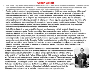 César Vallejo
• César Abraham Vallejo Mendoza (Santiago de Chuco, 16 de marzo de 1892 - París, 15 de abril de 1938) fue un poeta y escritor peruano. Es considerado como uno
de los más grandes innovadores de la poesía del siglo XX y el máximo exponente de las letras en su país.1 Fue, en opinión del crítico Thomas Merton, "el más
grande poeta universal después de Dante" y según Martin Seymour-Smith, "el más grande poeta del siglo XX en todos los idiomas".
• Publicó en Lima sus dos primeros poemarios: Los heraldos negros (1918), que reúne poesías que si bien en el
aspecto formal son todavía de filiación modernista, constituyen a la vez el comienzo de la búsqueda de
una diferenciación expresiva; y Trilce (1922), obra que significa ya la creación de un lenguaje poético muy
personal, coincidiendo con la irrupción del vanguardismo a nivel mundial. En 1923 dio a la prensa su
primera obra narrativa: Escalas, colección de estampas y relatos, algunos ya vanguardistas. Ese mismo año
partió hacia Europa, para no volver más a su patria. Hasta su muerte residió mayormente en París, con
algunas breves estancias en Madrid y en otras ciudades europeas en las que estuvo de paso. Vivió del
periodismo2 complementado con trabajos de traducción y docencia.
• En la última etapa de su vida no publicó libros de poesía, aunque escribió una serie de poemas que
aparecerían póstumamente. Publicó en cambio, libros en prosa: la novela proletaria o indigenista El
tungsteno (Madrid, 1931) y el libro de crónicas Rusia en 1931 (Madrid, 1931). Por entonces escribió también su
más famoso cuento, Paco Yunque, que fue publicado años después de su muerte. Sus poemas póstumos
fueron agrupados en dos poemarios: Poemas humanos y España, aparta de mí este cáliz, publicados en 1939
gracias al empeño de su viuda, Georgette Vallejo. La poesía reunida en estos últimos poemarios es de corte
social, con esporádicos temas de posición ideológica y profundamente humanos. Para muchos críticos, los
“poemas humanos” constituyen lo mejor de su producción poética, que lo han hecho merecedor del
calificativo de “poeta universal”.
• A inicios de 1938 trabaja como profesor de Lengua y Literatura en París, pero en marzo
sufre de agotamiento físico. El 24 de marzo es internado por una enfermedad desconocida
(después se supo que fue la reactivación de un antiguo paludismo que sufrió de niño) y
entra en crisis el 7 y el 8 de abril. Fallece el 15 de abril de 1938, un viernes santo con llovizna
en París, pero no un jueves, como se cree que vaticinó en su poema "Piedra negra sobre una
piedra blanca". Se le realiza un embalsamamiento. Su elogio fúnebre estuvo a cargo del
escritor francés Louis Aragon. El 19 de abril sus restos son trasladados a la Mansión de la
Cultura y más tarde al cementerio de Montrouge. El 3 de abril de 1970, su viuda, Georgette,
cumple uno de los sueños más caros del poeta y traslada los restos al cementerio de
Montparnasse, escribiendo en su epitafio: He nevado tanto para que duermas
 