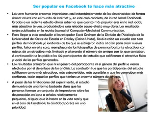 Ser popular en Facebook te hace más atractivo
• Los seres humanos creamos impresiones casi instantáneamente de los desconocidos; de forma
similar ocurre con el mundo de internet y, en este caso concreto, de la red social Facebook.
Gracias a un reciente estudio ahora sabemos que cuanto más popular eres en la red social,
más atractivo te ven, produciéndose una relación causa-efecto muy clara. Los resultados
serán publicados en la revista Journal of Computer-Mediated Communication.
• Para llegar a esta conclusión el investigador Scott Graham de la División de Psicología de la
Universidad del Oeste de Escocia en Paisley (Reino Unido), llevó a cabo un estudio con 600
perfiles de Facebook ya existentes de los que se extrajeron datos al azar para crear nuevos
perfiles, falsos en este caso, reemplazando las fotografías de personas bastante atractivas con
sujetos de un atractivo más limitado y alterando el número de amigos con los que contaban.
A continuación se les pidió a los 102 participantes del estudio que calificaran el atractivo físico
y social de los perfiles generados.
• Los resultados arrojaron que ni el género del participante ni el género del perfil se vieron
afectados por el desenlace de los análisis. La conclusión fue que los participantes del estudio
calificaron como más atractivos, más extrovertidos, más accesibles y que les generaban más
confianza, todos aquellos perfiles que tenían un enorme número de amigos.
• A pesar de las limitaciones del experimento, el estudio
demuestra de una forma bastante clara que las
personas forman un conjunto de impresiones sobre los
desconocidos en base a señales relativamente
pequeñas, al igual que lo hacen en la vida real y que
en el caso de Facebook, la cantidad parece ser una
prioridad.
 