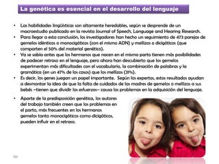 La genética es esencial en el desarrollo del lenguaje
• Las habilidades lingüísticas son altamente heredables, según se desprende de un
macroestudio publicado en la revista Journal of Speech, Language and Hearing Research.
• Para llegar a esta conclusión, los investigadores han hecho un seguimiento de 473 parejas de
gemelos idénticos o monocigóticos (con el mismo ADN) y mellizos o dicigóticos (que
comparten el 50% del material genético).
• Ya se sabía antes que los hermanos que nacen en el mismo parto tienen más posibilidades
de padecer retraso en el lenguaje, pero ahora han descubierto que los gemelos
experimentan más dificultades con el vocabulario, la combinación de palabras y la
gramática (en un 47% de los casos) que los mellizos (31%).
• Es decir, los genes juegan un papel importante. Según los expertos, estos resultados ayudan
a desmontar la idea de que la falta de cuidados de las madres de gemelos o mellizos a sus
bebés –tienen que dividir los esfuerzos– causa los problemas en la adquisición del lenguaje.
• Aparte de la predisposición genética, los autores
del trabajo también creen que los problemas en
el parto, más frecuentes en los hermanos
gemelos tanto monocigóticos como dicigóticos,
pueden influir en el retraso.
jfgt
 