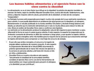 Los buenos hábitos alimentarios y el ejercicio físico son la
clave contra la obesidad
• La alimentación no es el único factor que influye en la obesidad, la práctica de ejercicio también es
esencial. De hecho, según la científica Marcela González-Gross, autora del estudio 'Sedentarismo, vida
activa y deporte: impacto sobre la salud y prevención de la obesidad', se trata de dos conceptos
“inseparables”.
• La fisiología humana está preparada para ingerir mucha más energía de la que realmente necesitamos
para subsistir, lo que puede desembocar en problemas de salud graves por la obesidad y el sobrepeso.
Recientemente un estudio publicado en la revista científica Circulation y titulado Energy balance and
obesity ya advertía que la restricción alimentaria por sí sola no resulta eficaz para reducir los kilos de
más. Ahora el análisis de González-Gross viene a confirmar esta hipótesis.
• La restricción en la alimentación produce la adaptación natural del organismo para mantener su peso,
alterando la forma en que el cuerpo quema calorías. A este respecto, la experta ha asegurado que la
limitación constante de alimentos es difícil de mantener a largo plazo, y que igualar la ingesta calórica
con un alto gasto energético sería más factible para la mayoría de las personas que únicamente restringir
la ingesta alimentaria para compensar un nivel bajo de consumo de energía.
• Es por ello que ambos conceptos, el consumo y la ingesta de
energía deben analizarse de manera conjunta. A este respecto
la Organización Mundial de la Salud (OMS) recomienda la
práctica generalizada de al menos 150 minutos de ejercicio a
la semana en personas adultas y de hasta 60 minutos al día
en niños y adolescentes.
• González-Gross se muestra rotunda en este aspecto,
"actualmente la totalidad de la comunidad científica
considera el ejercicio físico como una de las herramientas de
salud pública con mayor potencial para prevenir el sobrepeso
y la obesidad, ya que contribuye".
 