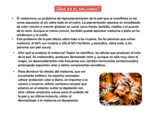 ¿Qué es el melasma?
• El melasma es un problema de hiperpigmentación de la piel que se manifiesta en las
zonas expuestas al sol, sobre todo en el rostro. La pigmentación aparece en tonalidades
de color marrón o marrón grisáceo en zonas como frente, barbilla, mejillas o el puente
de la nariz. Aunque es menos común, también puede aparecer melasma o paño en los
antebrazos y el cuello.
• Este problema de la piel afecta sobre todo a las mujeres. De las personas que sufren
melasma, el 90% son mujeres y sólo el 10% hombres; y perjudica, sobre todo, a las
personas con piel oscura.
• ¿Por qué se produce el melasma? Según los científicos, las células que producen el color
de la piel, los melanocitos, producen demasiado color y, aunque no está muy claro el
origen, los desencadenantes más frecuentes son: cambios hormonales (embarazadas),
prolongada exposición solar o ciertos componentes cosméticos.
• Para disminuir los efectos del melasma, que son
puramente estéticos, los expertos aconsejan
utilizar protección solar a diario, sin importar si es
verano o invierno; utilizar sombrero siempre que
estemos en el exterior; evitar la depilación con
cera; utilizar productos suaves para el cuidado de
la piel y, en última instancia, visitar al
dermatólogo si el melasma no desaparece.
 