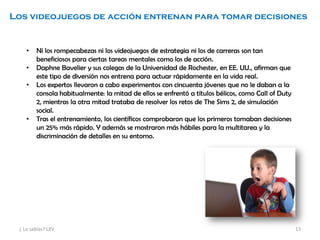 Los videojuegos de acción entrenan para tomar decisiones
• Ni los rompecabezas ni los videojuegos de estrategia ni los de carreras son tan
beneficiosos para ciertas tareas mentales como los de acción.
• Daphne Bavelier y sus colegas de la Universidad de Rochester, en EE. UU., afirman que
este tipo de diversión nos entrena para actuar rápidamente en la vida real.
• Los expertos llevaron a cabo experimentos con cincuenta jóvenes que no le daban a la
consola habitualmente: la mitad de ellos se enfrentó a títulos bélicos, como Call of Duty
2, mientras la otra mitad trataba de resolver los retos de The Sims 2, de simulación
social.
• Tras el entrenamiento, los científicos comprobaron que los primeros tomaban decisiones
un 25% más rápido. Y además se mostraron más hábiles para la multitarea y la
discriminación de detalles en su entorno.
¿ Lo sabías? LXV 13
 